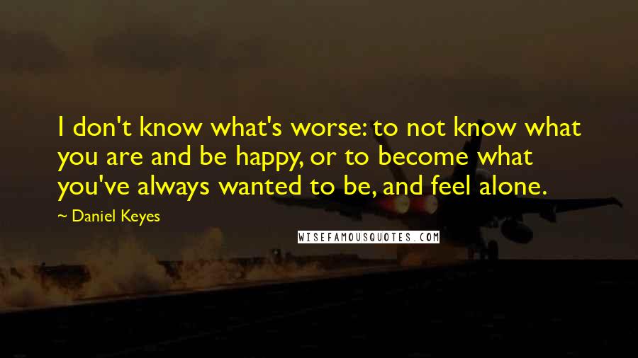 Daniel Keyes Quotes: I don't know what's worse: to not know what you are and be happy, or to become what you've always wanted to be, and feel alone.