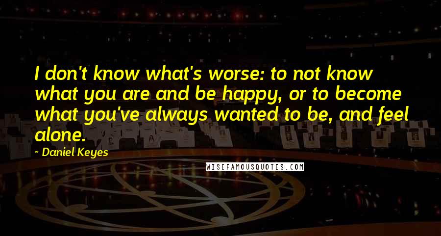 Daniel Keyes Quotes: I don't know what's worse: to not know what you are and be happy, or to become what you've always wanted to be, and feel alone.