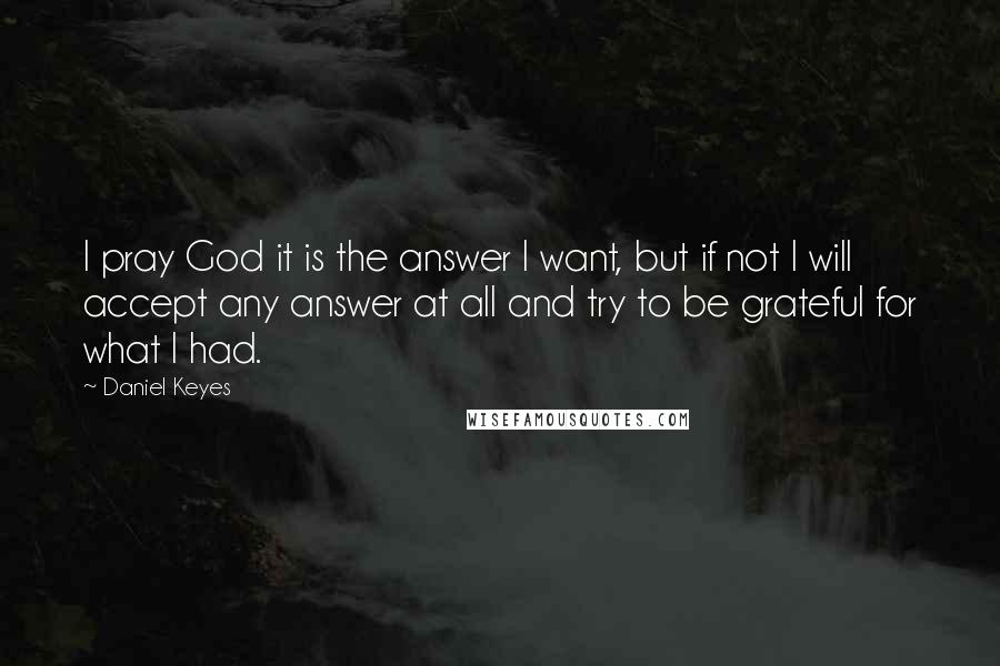 Daniel Keyes Quotes: I pray God it is the answer I want, but if not I will accept any answer at all and try to be grateful for what I had.
