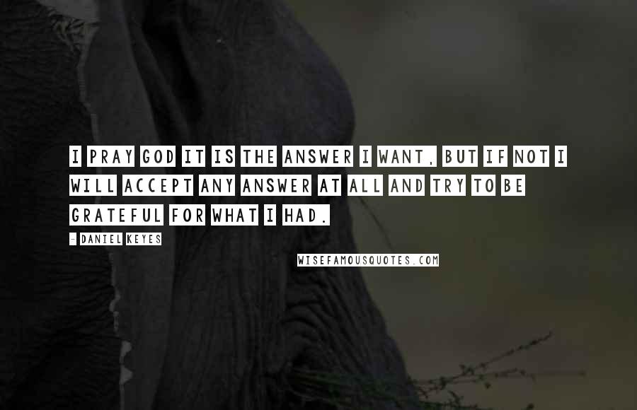 Daniel Keyes Quotes: I pray God it is the answer I want, but if not I will accept any answer at all and try to be grateful for what I had.
