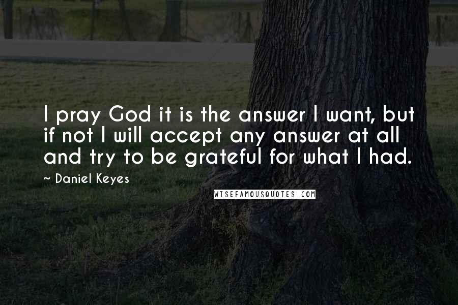 Daniel Keyes Quotes: I pray God it is the answer I want, but if not I will accept any answer at all and try to be grateful for what I had.