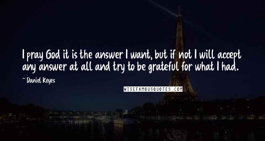 Daniel Keyes Quotes: I pray God it is the answer I want, but if not I will accept any answer at all and try to be grateful for what I had.