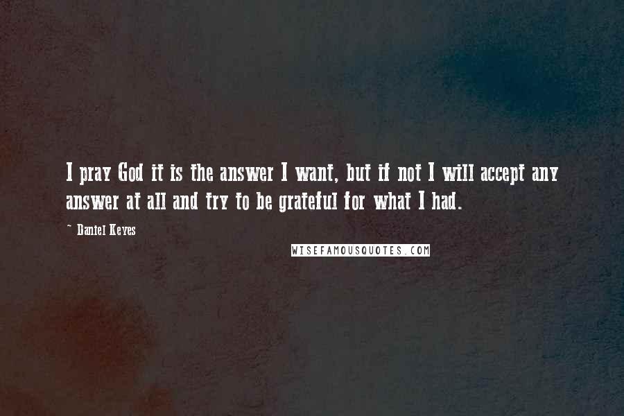 Daniel Keyes Quotes: I pray God it is the answer I want, but if not I will accept any answer at all and try to be grateful for what I had.
