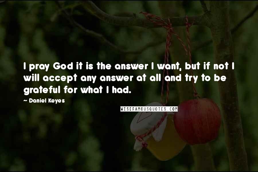 Daniel Keyes Quotes: I pray God it is the answer I want, but if not I will accept any answer at all and try to be grateful for what I had.