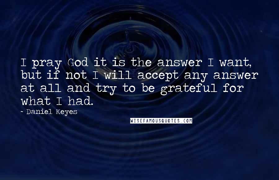 Daniel Keyes Quotes: I pray God it is the answer I want, but if not I will accept any answer at all and try to be grateful for what I had.