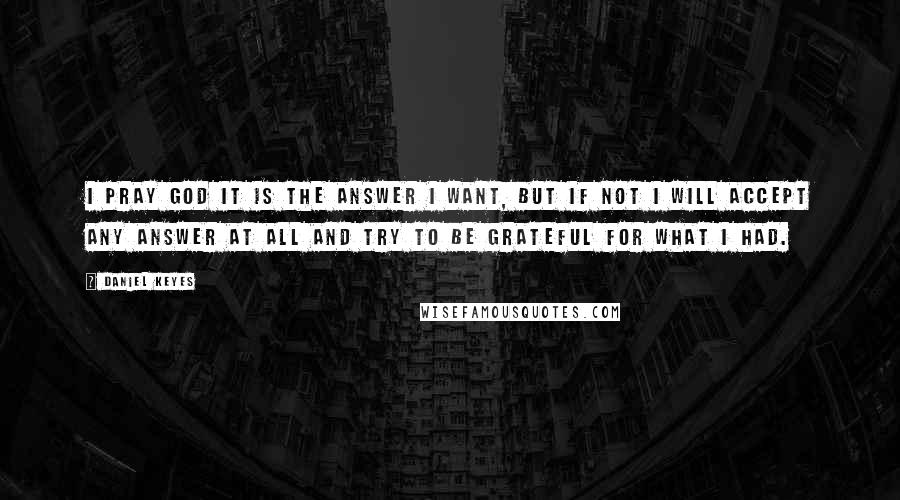 Daniel Keyes Quotes: I pray God it is the answer I want, but if not I will accept any answer at all and try to be grateful for what I had.