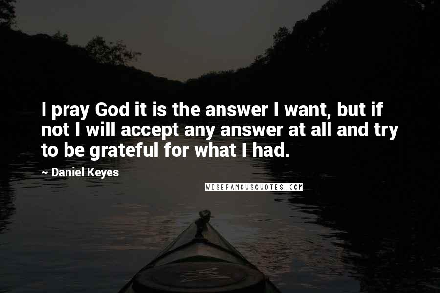 Daniel Keyes Quotes: I pray God it is the answer I want, but if not I will accept any answer at all and try to be grateful for what I had.