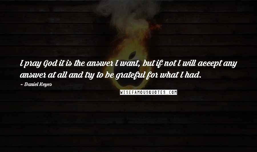 Daniel Keyes Quotes: I pray God it is the answer I want, but if not I will accept any answer at all and try to be grateful for what I had.