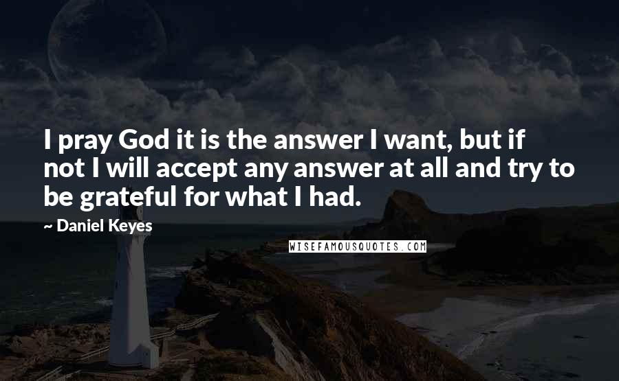 Daniel Keyes Quotes: I pray God it is the answer I want, but if not I will accept any answer at all and try to be grateful for what I had.
