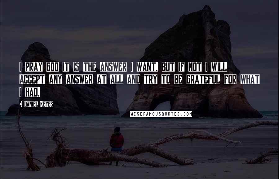 Daniel Keyes Quotes: I pray God it is the answer I want, but if not I will accept any answer at all and try to be grateful for what I had.