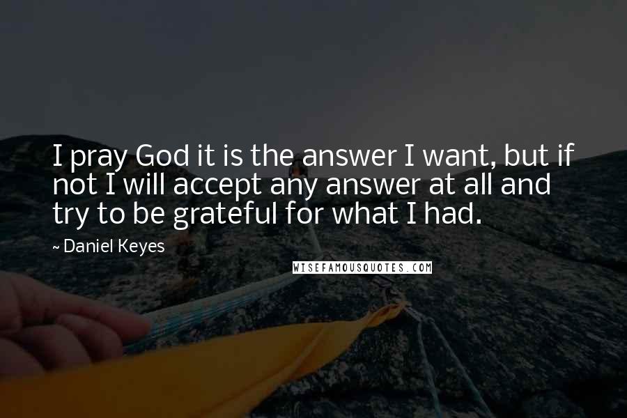 Daniel Keyes Quotes: I pray God it is the answer I want, but if not I will accept any answer at all and try to be grateful for what I had.