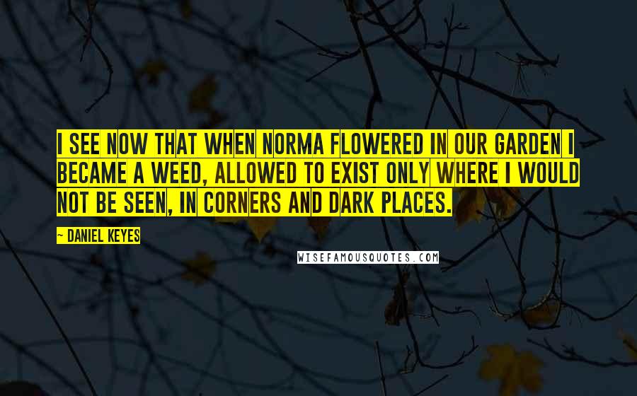 Daniel Keyes Quotes: I see now that when Norma flowered in our garden I became a weed, allowed to exist only where I would not be seen, in corners and dark places.