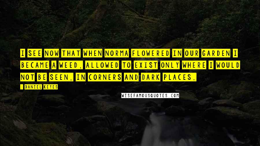 Daniel Keyes Quotes: I see now that when Norma flowered in our garden I became a weed, allowed to exist only where I would not be seen, in corners and dark places.