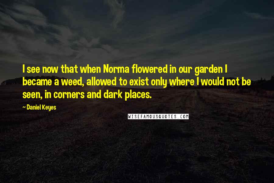 Daniel Keyes Quotes: I see now that when Norma flowered in our garden I became a weed, allowed to exist only where I would not be seen, in corners and dark places.