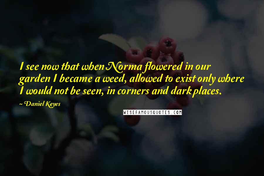 Daniel Keyes Quotes: I see now that when Norma flowered in our garden I became a weed, allowed to exist only where I would not be seen, in corners and dark places.