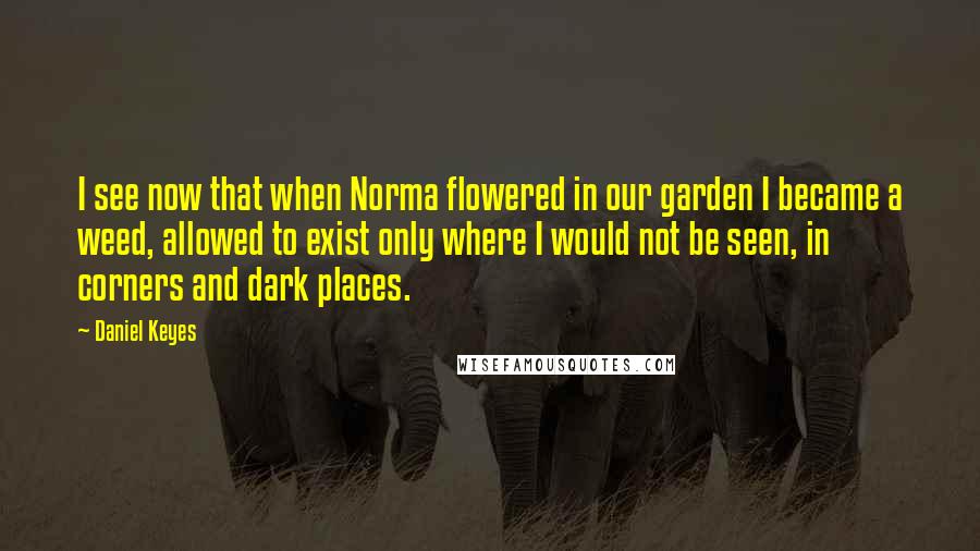 Daniel Keyes Quotes: I see now that when Norma flowered in our garden I became a weed, allowed to exist only where I would not be seen, in corners and dark places.