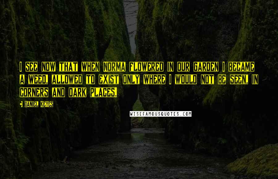 Daniel Keyes Quotes: I see now that when Norma flowered in our garden I became a weed, allowed to exist only where I would not be seen, in corners and dark places.