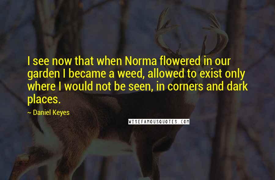 Daniel Keyes Quotes: I see now that when Norma flowered in our garden I became a weed, allowed to exist only where I would not be seen, in corners and dark places.