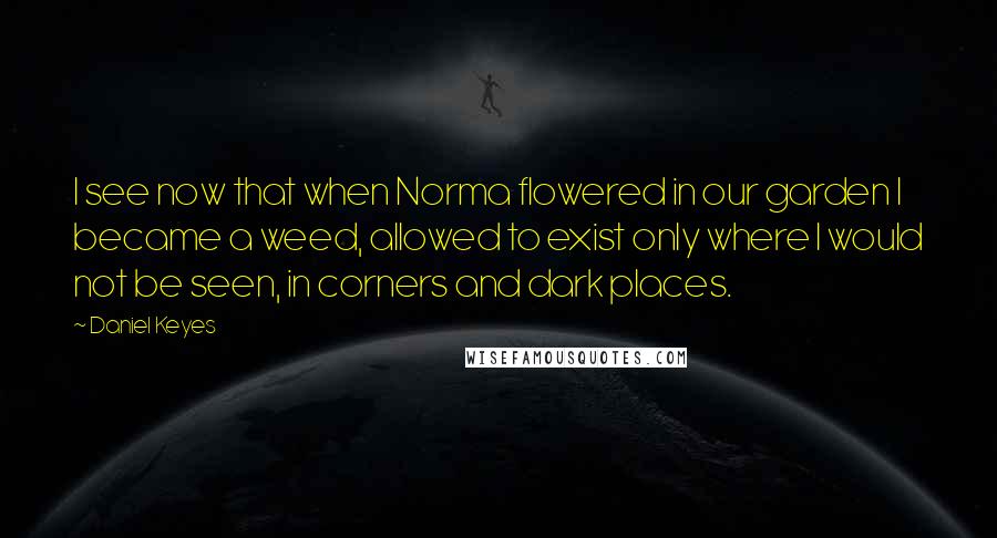 Daniel Keyes Quotes: I see now that when Norma flowered in our garden I became a weed, allowed to exist only where I would not be seen, in corners and dark places.