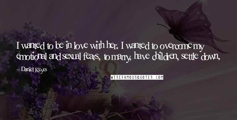 Daniel Keyes Quotes: I wanted to be in love with her. I wanted to overcome my emotional and sexual fears, to marry, have children, settle down.