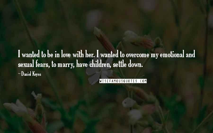 Daniel Keyes Quotes: I wanted to be in love with her. I wanted to overcome my emotional and sexual fears, to marry, have children, settle down.