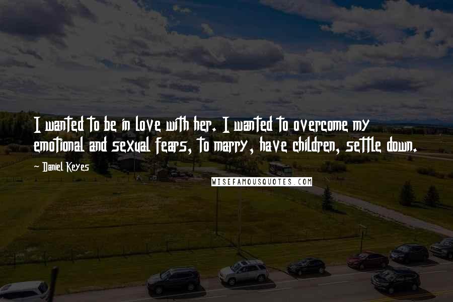 Daniel Keyes Quotes: I wanted to be in love with her. I wanted to overcome my emotional and sexual fears, to marry, have children, settle down.