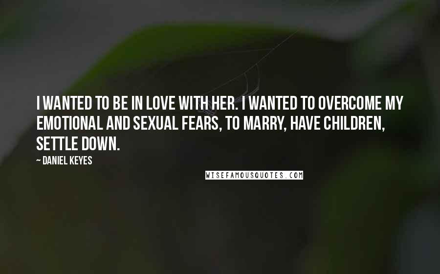 Daniel Keyes Quotes: I wanted to be in love with her. I wanted to overcome my emotional and sexual fears, to marry, have children, settle down.