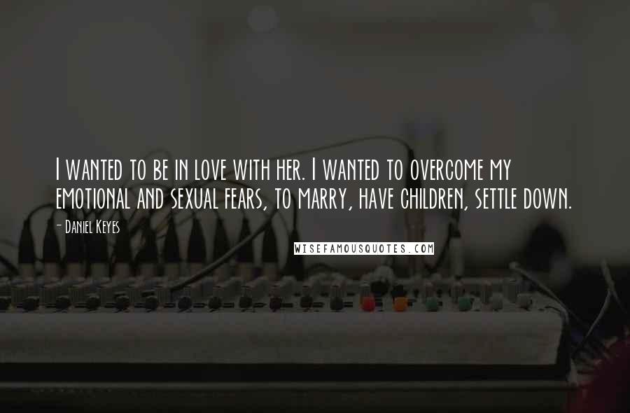 Daniel Keyes Quotes: I wanted to be in love with her. I wanted to overcome my emotional and sexual fears, to marry, have children, settle down.