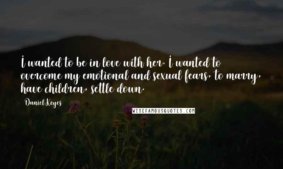 Daniel Keyes Quotes: I wanted to be in love with her. I wanted to overcome my emotional and sexual fears, to marry, have children, settle down.