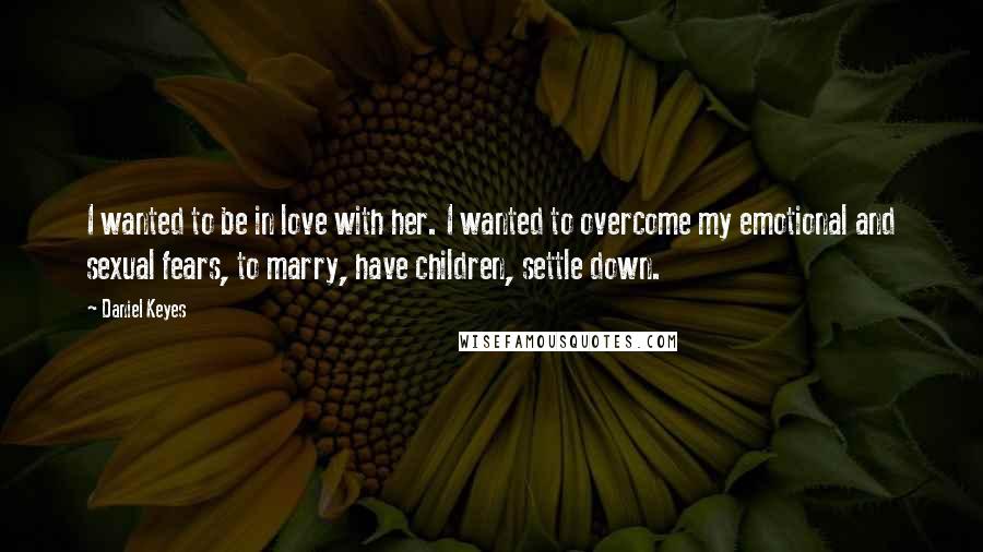 Daniel Keyes Quotes: I wanted to be in love with her. I wanted to overcome my emotional and sexual fears, to marry, have children, settle down.