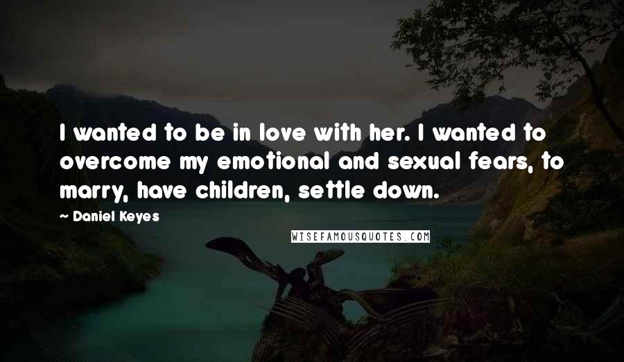 Daniel Keyes Quotes: I wanted to be in love with her. I wanted to overcome my emotional and sexual fears, to marry, have children, settle down.