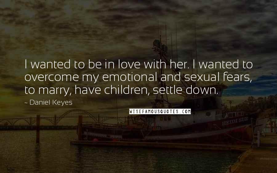 Daniel Keyes Quotes: I wanted to be in love with her. I wanted to overcome my emotional and sexual fears, to marry, have children, settle down.