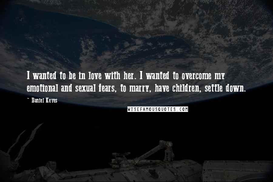 Daniel Keyes Quotes: I wanted to be in love with her. I wanted to overcome my emotional and sexual fears, to marry, have children, settle down.