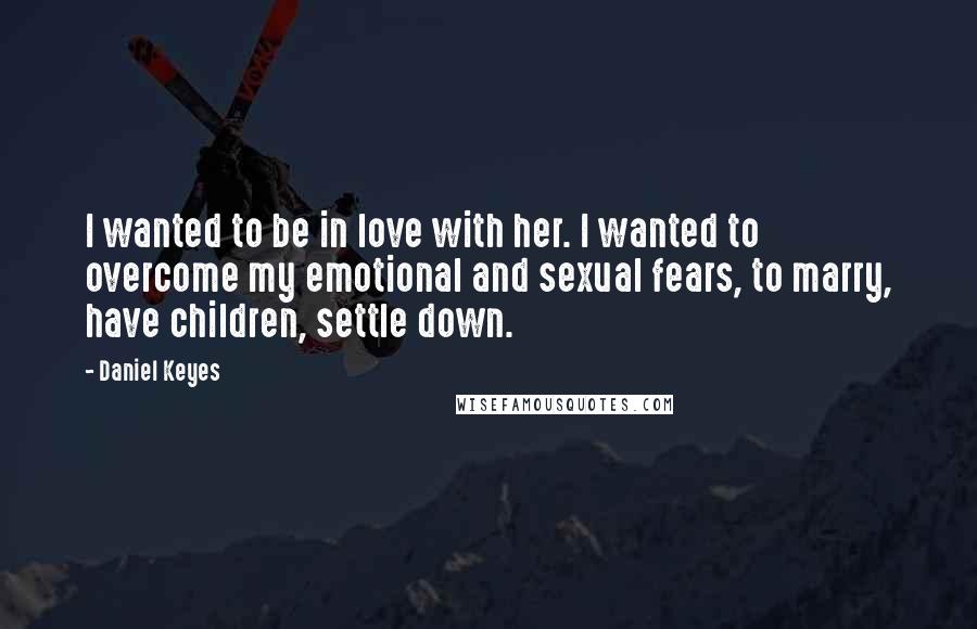 Daniel Keyes Quotes: I wanted to be in love with her. I wanted to overcome my emotional and sexual fears, to marry, have children, settle down.