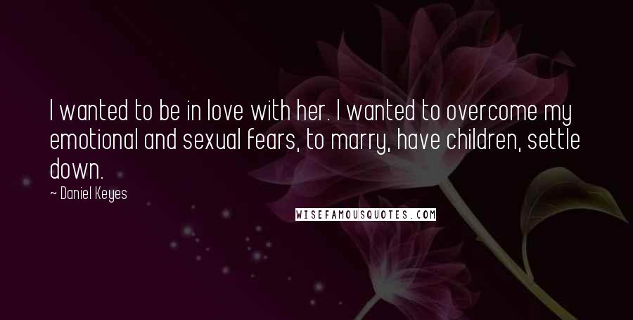 Daniel Keyes Quotes: I wanted to be in love with her. I wanted to overcome my emotional and sexual fears, to marry, have children, settle down.