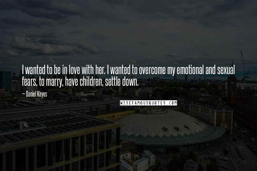 Daniel Keyes Quotes: I wanted to be in love with her. I wanted to overcome my emotional and sexual fears, to marry, have children, settle down.