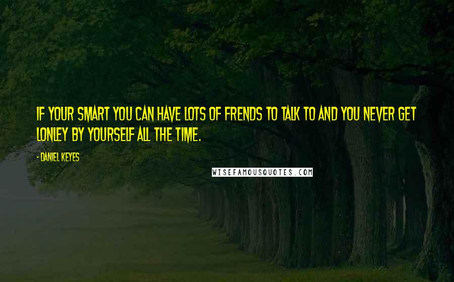 Daniel Keyes Quotes: If your smart you can have lots of frends to talk to and you never get lonley by yourself all the time.