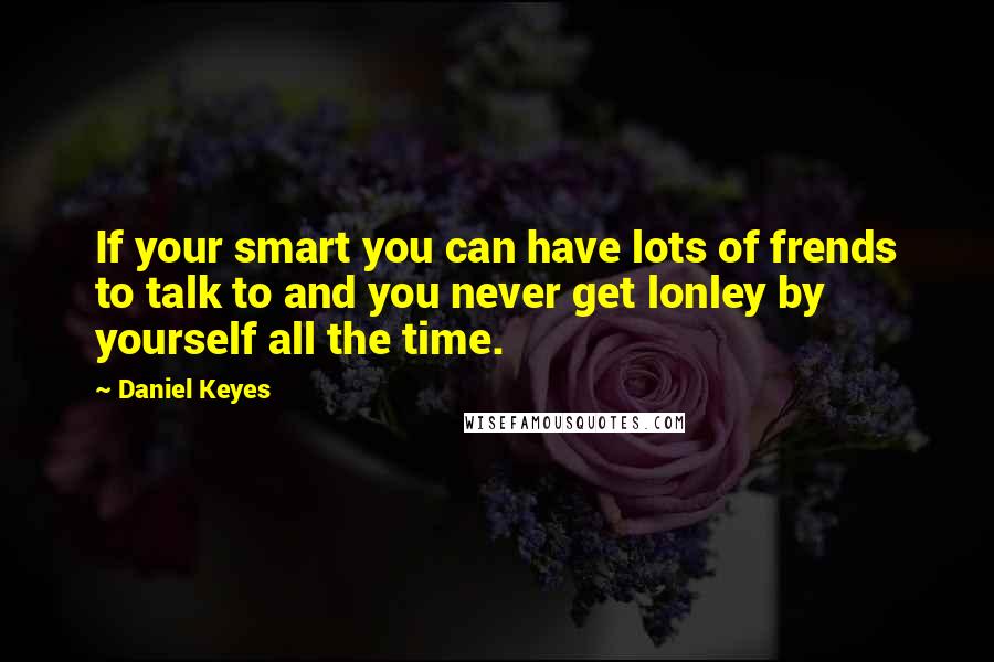 Daniel Keyes Quotes: If your smart you can have lots of frends to talk to and you never get lonley by yourself all the time.