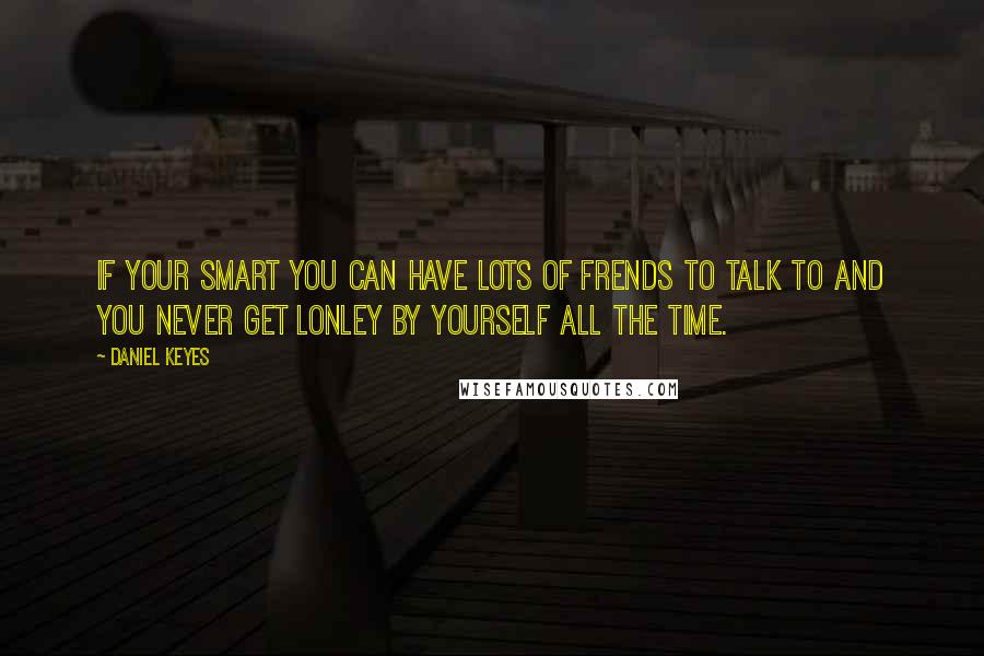 Daniel Keyes Quotes: If your smart you can have lots of frends to talk to and you never get lonley by yourself all the time.