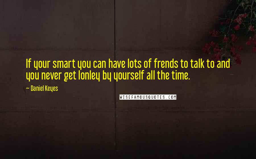 Daniel Keyes Quotes: If your smart you can have lots of frends to talk to and you never get lonley by yourself all the time.