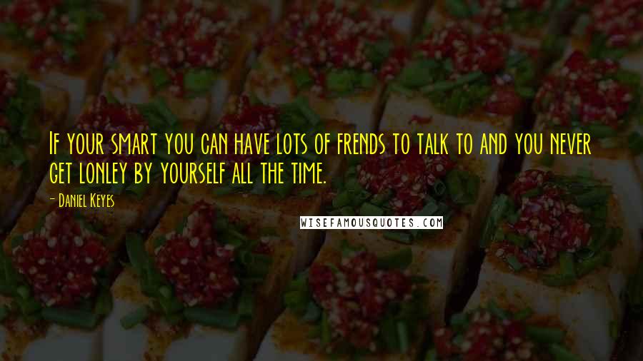 Daniel Keyes Quotes: If your smart you can have lots of frends to talk to and you never get lonley by yourself all the time.