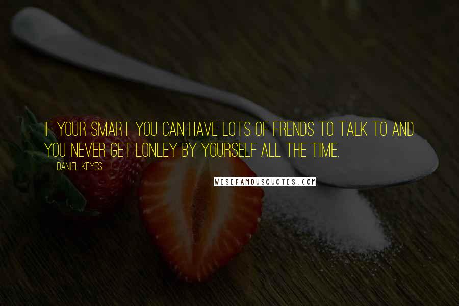 Daniel Keyes Quotes: If your smart you can have lots of frends to talk to and you never get lonley by yourself all the time.