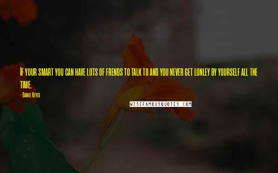 Daniel Keyes Quotes: If your smart you can have lots of frends to talk to and you never get lonley by yourself all the time.