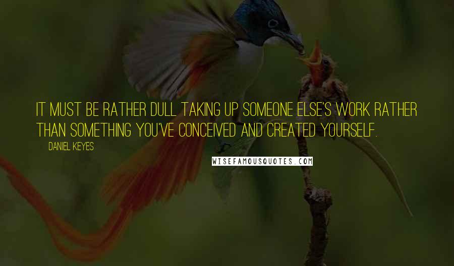 Daniel Keyes Quotes: It must be rather dull taking up someone else's work rather than something you've conceived and created yourself.