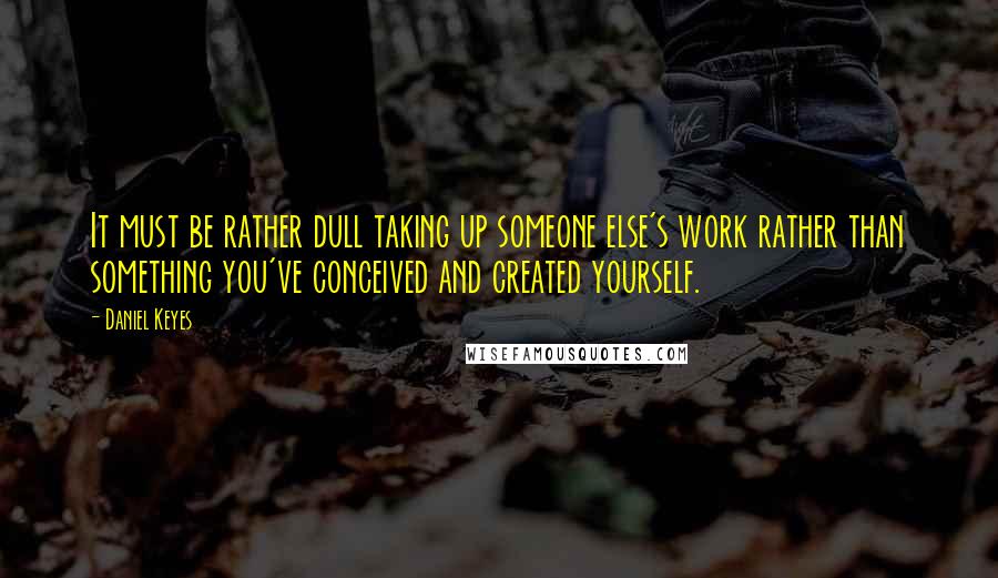 Daniel Keyes Quotes: It must be rather dull taking up someone else's work rather than something you've conceived and created yourself.