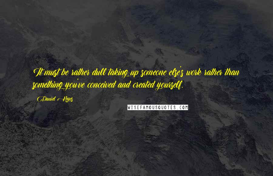 Daniel Keyes Quotes: It must be rather dull taking up someone else's work rather than something you've conceived and created yourself.