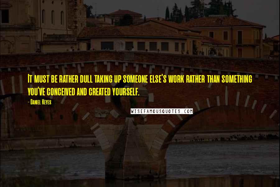 Daniel Keyes Quotes: It must be rather dull taking up someone else's work rather than something you've conceived and created yourself.