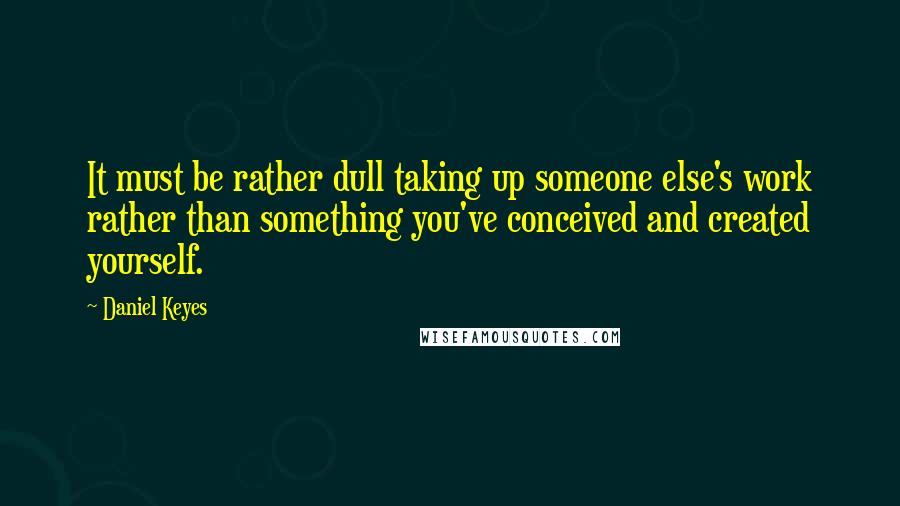 Daniel Keyes Quotes: It must be rather dull taking up someone else's work rather than something you've conceived and created yourself.