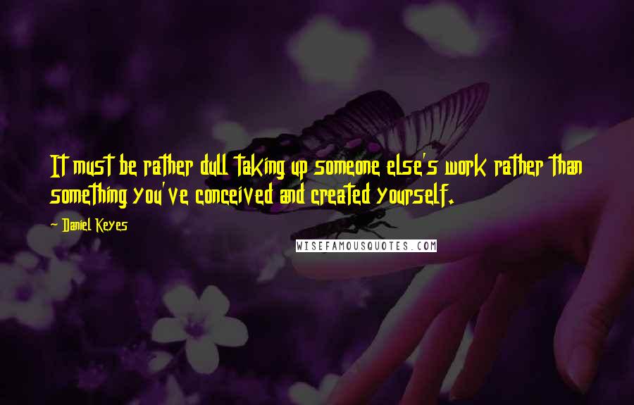 Daniel Keyes Quotes: It must be rather dull taking up someone else's work rather than something you've conceived and created yourself.