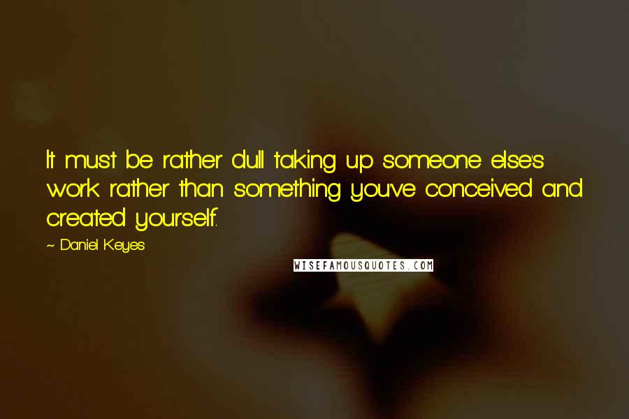 Daniel Keyes Quotes: It must be rather dull taking up someone else's work rather than something you've conceived and created yourself.
